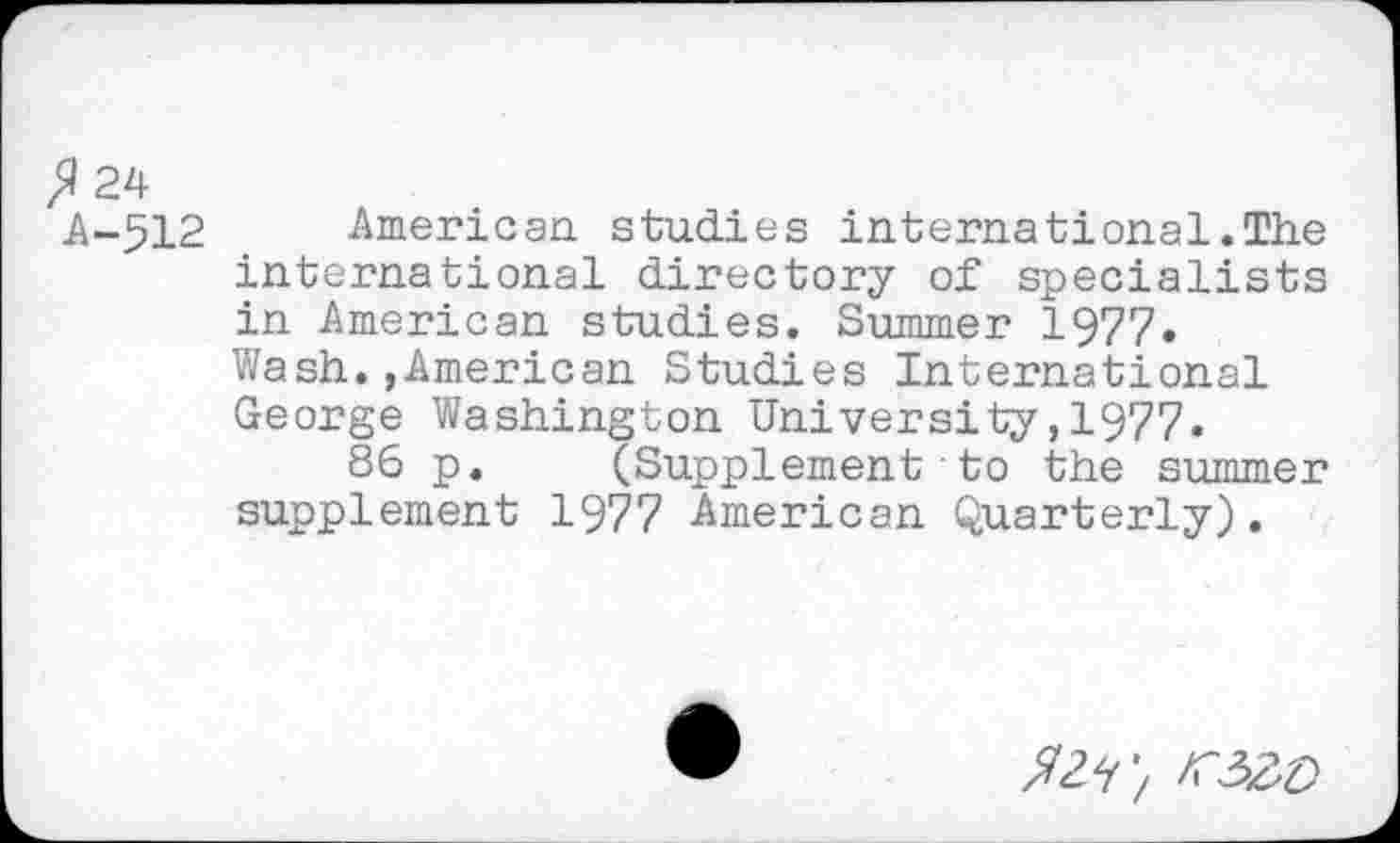 ﻿fl 24
A-512 American studies international.The international directory of specialists in American studies. Summer 1977.
Wash.,American Studies International George Washington University,1977.
86 p. (Supplement ■ to the summer supplement 1977 American Quarterly).
